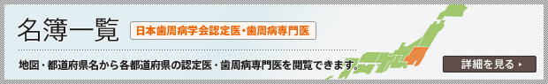 名簿一覧 日本歯周病学会認定医・歯周病専門医 地図・都道府県名から各都道府県の認定医・歯周病専門医を閲覧できます。